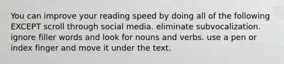 You can improve your reading speed by doing all of the following EXCEPT scroll through social media. eliminate subvocalization. ignore filler words and look for nouns and verbs. use a pen or index finger and move it under the text.