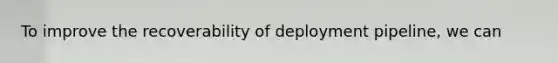 To improve the recoverability of deployment pipeline, we can