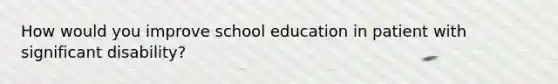 How would you improve school education in patient with significant disability?