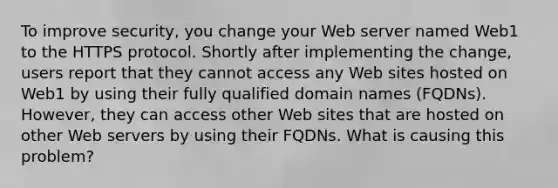 To improve security, you change your Web server named Web1 to the HTTPS protocol. Shortly after implementing the change, users report that they cannot access any Web sites hosted on Web1 by using their fully qualified domain names (FQDNs). However, they can access other Web sites that are hosted on other Web servers by using their FQDNs. What is causing this problem?