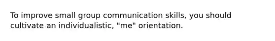 To improve small group communication skills, you should cultivate an individualistic, "me" orientation.