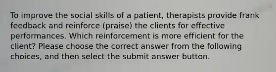 To improve the social skills of a patient, therapists provide frank feedback and reinforce (praise) the clients for effective performances. Which reinforcement is more efficient for the client? Please choose the correct answer from the following choices, and then select the submit answer button.