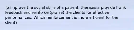 To improve the social skills of a patient, therapists provide frank feedback and reinforce (praise) the clients for effective performances. Which reinforcement is more efficient for the client?