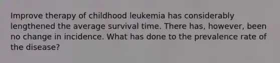 Improve therapy of childhood leukemia has considerably lengthened the average survival time. There has, however, been no change in incidence. What has done to the prevalence rate of the disease?