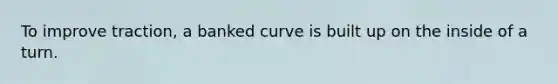 To improve traction, a banked curve is built up on the inside of a turn.