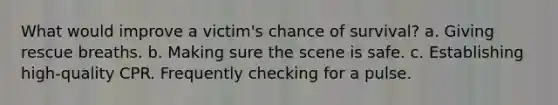 What would improve a victim's chance of survival? a. Giving rescue breaths. b. Making sure the scene is safe. c. Establishing high-quality CPR. Frequently checking for a pulse.