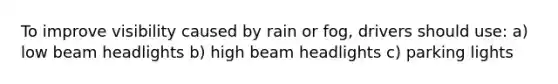 To improve visibility caused by rain or fog, drivers should use: a) low beam headlights b) high beam headlights c) parking lights