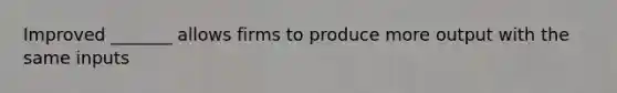 Improved _______ allows firms to produce more output with the same inputs