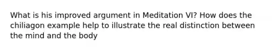 What is his improved argument in Meditation VI? How does the chiliagon example help to illustrate the real distinction between the mind and the body