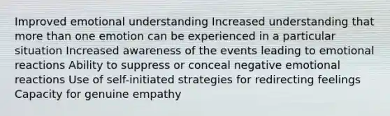 Improved emotional understanding Increased understanding that more than one emotion can be experienced in a particular situation Increased awareness of the events leading to emotional reactions Ability to suppress or conceal negative emotional reactions Use of self-initiated strategies for redirecting feelings Capacity for genuine empathy