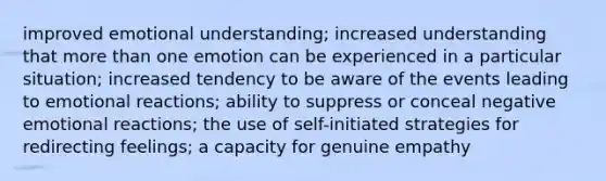 improved emotional understanding; increased understanding that more than one emotion can be experienced in a particular situation; increased tendency to be aware of the events leading to emotional reactions; ability to suppress or conceal negative emotional reactions; the use of self-initiated strategies for redirecting feelings; a capacity for genuine empathy