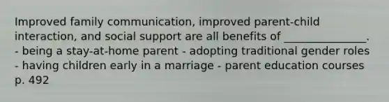 Improved family communication, improved parent-child interaction, and social support are all benefits of _______________. - being a stay-at-home parent - adopting traditional gender roles - having children early in a marriage - parent education courses p. 492