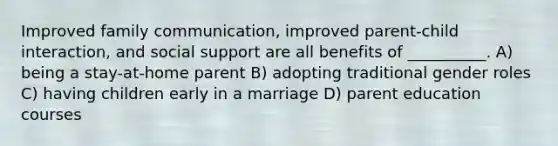 Improved family communication, improved parent-child interaction, and social support are all benefits of __________. A) being a stay-at-home parent B) adopting traditional gender roles C) having children early in a marriage D) parent education courses