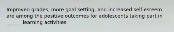 Improved grades, more goal setting, and increased self-esteem are among the positive outcomes for adolescents taking part in ______ learning activities.