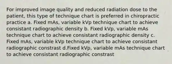 For improved image quality and reduced radiation dose to the patient, this type of technique chart is preferred in chiropractic practice a. Fixed mAs, variable kVp technique chart to achieve consistant radiographic density b. Fixed kVp, variable mAs technique chart to achieve consistant radiographic density c. Fixed mAs, variable kVp technique chart to achieve consistant radiographic constrast d.Fixed kVp, variable mAs technique chart to achieve consistant radiographic constrast