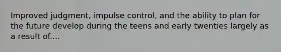 Improved judgment, impulse control, and the ability to plan for the future develop during the teens and early twenties largely as a result of....