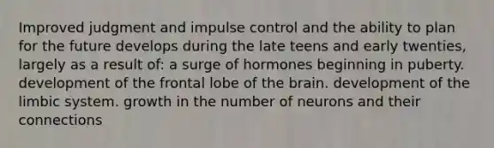 Improved judgment and impulse control and the ability to plan for the future develops during the late teens and early twenties, largely as a result of: a surge of hormones beginning in puberty. development of the frontal lobe of the brain. development of the limbic system. growth in the number of neurons and their connections