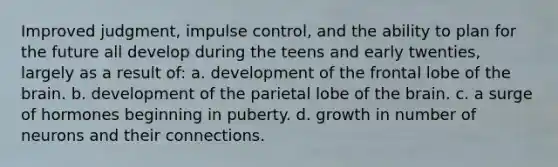 Improved judgment, impulse control, and the ability to plan for the future all develop during the teens and early twenties, largely as a result of: a. development of the frontal lobe of the brain. b. development of the parietal lobe of the brain. c. a surge of hormones beginning in puberty. d. growth in number of neurons and their connections.