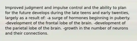 Improved judgment and impulse control and the ability to plan for the future develops during the late teens and early twenties, largely as a result of: -a surge of hormones beginning in puberty. -development of the frontal lobe of the brain. -development of the parietal lobe of the brain. -growth in the number of neurons and their connections.