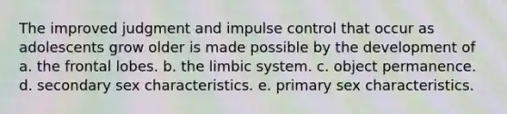 The improved judgment and impulse control that occur as adolescents grow older is made possible by the development of a. the frontal lobes. b. the limbic system. c. object permanence. d. secondary sex characteristics. e. primary sex characteristics.