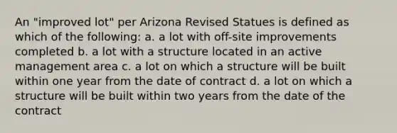 An "improved lot" per Arizona Revised Statues is defined as which of the following: a. a lot with off-site improvements completed b. a lot with a structure located in an active management area c. a lot on which a structure will be built within one year from the date of contract d. a lot on which a structure will be built within two years from the date of the contract