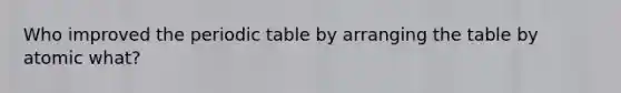 Who improved the periodic table by arranging the table by atomic what?