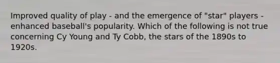 Improved quality of play - and the emergence of "star" players - enhanced baseball's popularity. Which of the following is not true concerning Cy Young and Ty Cobb, the stars of the 1890s to 1920s.