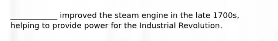 ____________ improved the steam engine in the late 1700s, helping to provide power for the Industrial Revolution.