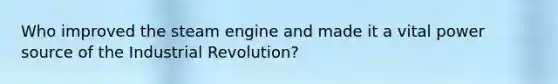 Who improved the steam engine and made it a vital power source of the Industrial Revolution?