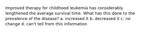 Improved therapy for childhood leukemia has considerably lengthened the average survival time. What has this done to the prevalence of the disease? a. increased it b. decreased it c. no change d. can't tell from this information