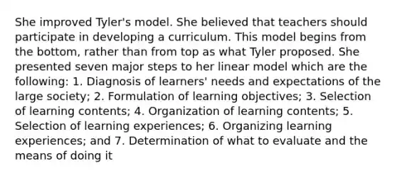 She improved Tyler's model. She believed that teachers should participate in developing a curriculum. This model begins from the bottom, rather than from top as what Tyler proposed. She presented seven major steps to her linear model which are the following: 1. Diagnosis of learners' needs and expectations of the large society; 2. Formulation of learning objectives; 3. Selection of learning contents; 4. Organization of learning contents; 5. Selection of learning experiences; 6. Organizing learning experiences; and 7. Determination of what to evaluate and the means of doing it