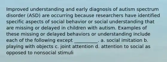 Improved understanding and early diagnosis of autism spectrum disorder (ASD) are occurring because researchers have identified specific aspects of social behavior or social understanding that are missing or delayed in children with autism. Examples of these missing or delayed behaviors or understanding include each of the following except __________. a. social imitation b. playing with objects c. joint attention d. attention to social as opposed to nonsocial stimuli