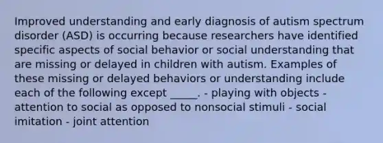 Improved understanding and early diagnosis of autism spectrum disorder (ASD) is occurring because researchers have identified specific aspects of social behavior or social understanding that are missing or delayed in children with autism. Examples of these missing or delayed behaviors or understanding include each of the following except _____. - playing with objects - attention to social as opposed to nonsocial stimuli - social imitation - joint attention