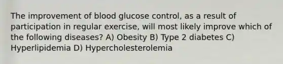 The improvement of blood glucose control, as a result of participation in regular exercise, will most likely improve which of the following diseases? A) Obesity B) Type 2 diabetes C) Hyperlipidemia D) Hypercholesterolemia