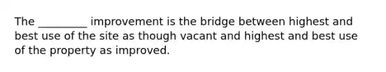 The _________ improvement is the bridge between highest and best use of the site as though vacant and highest and best use of the property as improved.