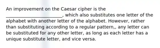 An improvement on the Caesar cipher is the _________________________, which also substitutes one letter of the alphabet with another letter of the alphabet. However, rather than substituting according to a regular pattern,, any letter can be substituted for any other letter, as long as each letter has a unique substitute letter, and vice versa.