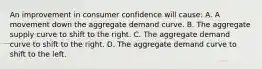 An improvement in consumer confidence will cause: A. A movement down the aggregate demand curve. B. The aggregate supply curve to shift to the right. C. The aggregate demand curve to shift to the right. D. The aggregate demand curve to shift to the left.