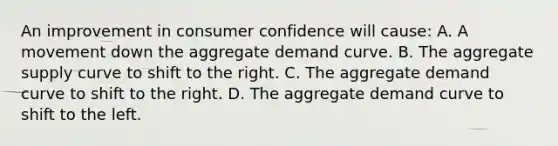 An improvement in consumer confidence will cause: A. A movement down the aggregate demand curve. B. The aggregate supply curve to shift to the right. C. The aggregate demand curve to shift to the right. D. The aggregate demand curve to shift to the left.