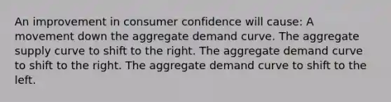 An improvement in consumer confidence will cause: A movement down the aggregate demand curve. The aggregate supply curve to shift to the right. The aggregate demand curve to shift to the right. The aggregate demand curve to shift to the left.