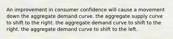 An improvement in consumer confidence will cause a movement down the aggregate demand curve. the aggregate supply curve to shift to the right. the aggregate demand curve to shift to the right. the aggregate demand curve to shift to the left.