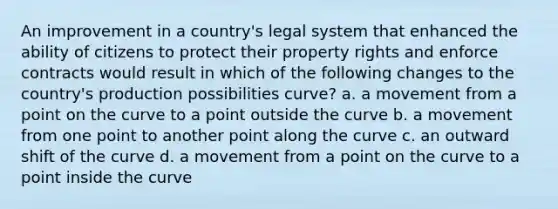 An improvement in a country's legal system that enhanced the ability of citizens to protect their property rights and enforce contracts would result in which of the following changes to the country's production possibilities curve? a. a movement from a point on the curve to a point outside the curve b. a movement from one point to another point along the curve c. an outward shift of the curve d. a movement from a point on the curve to a point inside the curve