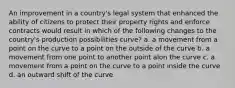 An improvement in a country's legal system that enhanced the ability of citizens to protect their property rights and enforce contracts would result in which of the following changes to the country's production possibilities curve? a. a movement from a point on the curve to a point on the outside of the curve b. a movement from one point to another point alon the curve c. a movement from a point on the curve to a point inside the curve d. an outward shift of the curve