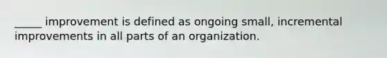 _____ improvement is defined as ongoing small, incremental improvements in all parts of an organization.