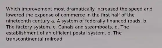 Which improvement most dramatically increased the speed and lowered the expense of commerce in the first half of the nineteenth century a. A system of federally financed roads. b. The factory system. c. Canals and steamboats. d. The establishment of an efficient postal system. e. The transcontinental railroad.