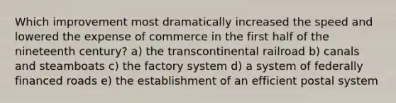 Which improvement most dramatically increased the speed and lowered the expense of commerce in the first half of the nineteenth century? a) the transcontinental railroad b) canals and steamboats c) the factory system d) a system of federally financed roads e) the establishment of an efficient postal system