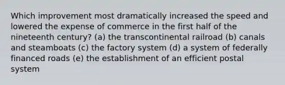 Which improvement most dramatically increased the speed and lowered the expense of commerce in the first half of the nineteenth century? (a) the transcontinental railroad (b) canals and steamboats (c) the factory system (d) a system of federally financed roads (e) the establishment of an efficient postal system