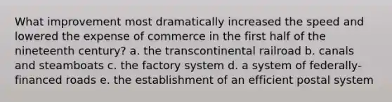 What improvement most dramatically increased the speed and lowered the expense of commerce in the first half of the nineteenth century? a. the transcontinental railroad b. canals and steamboats c. the factory system d. a system of federally-financed roads e. the establishment of an efficient postal system