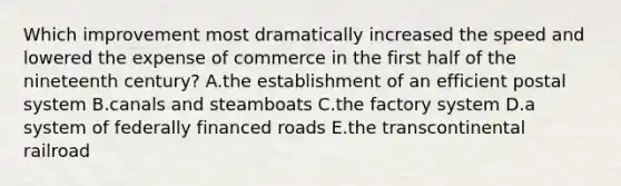 Which improvement most dramatically increased the speed and lowered the expense of commerce in the first half of the nineteenth century? A.the establishment of an efficient postal system B.canals and steamboats C.the factory system D.a system of federally financed roads E.the transcontinental railroad