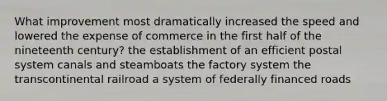 What improvement most dramatically increased the speed and lowered the expense of commerce in the first half of the nineteenth century? the establishment of an efficient postal system canals and steamboats the factory system the transcontinental railroad a system of federally financed roads