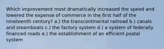 Which improvement most dramatically increased the speed and lowered the expense of commerce in the first half of the nineteenth century? a.) the transcontinental railroad b.) canals and steamboats c.) the factory system d.) a system of federally financed roads e.) the establishment of an efficient postal system